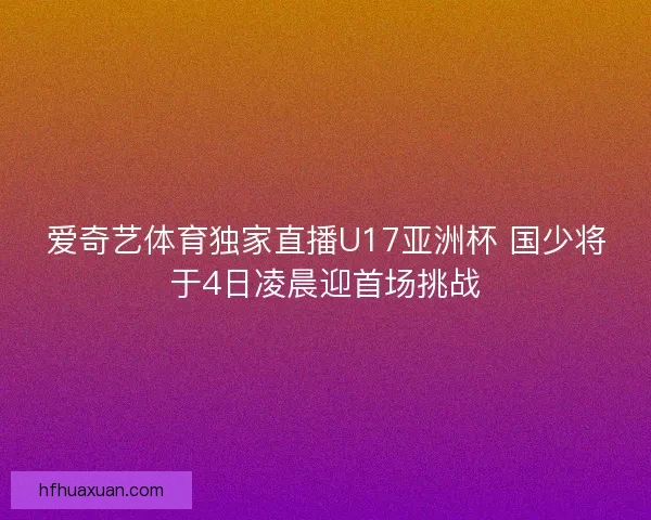 爱奇艺体育独家直播U17亚洲杯 国少将于4日凌晨迎首场挑战
