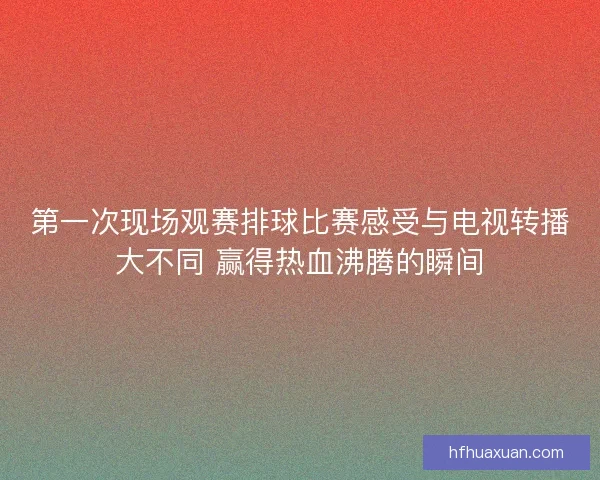 第一次现场观赛排球比赛感受与电视转播大不同 赢得热血沸腾的瞬间