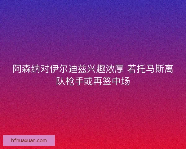 阿森纳对伊尔迪兹兴趣浓厚 若托马斯离队枪手或再签中场