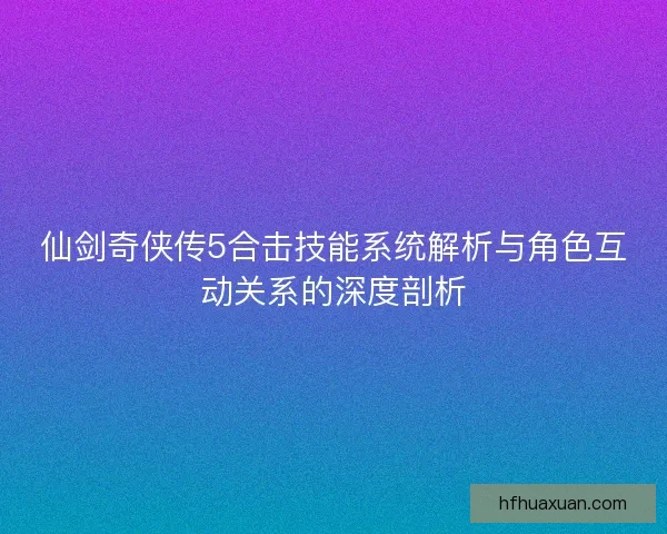 仙剑奇侠传5合击技能系统解析与角色互动关系的深度剖析