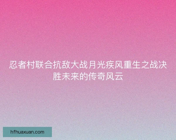 忍者村联合抗敌大战月光疾风重生之战决胜未来的传奇风云 忍者村联合抗敌大战月光疾风重生之战决胜未来的传奇风云