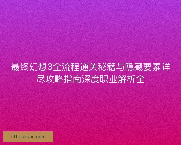 最终幻想3全流程通关秘籍与隐藏要素详尽攻略指南深度职业解析全
