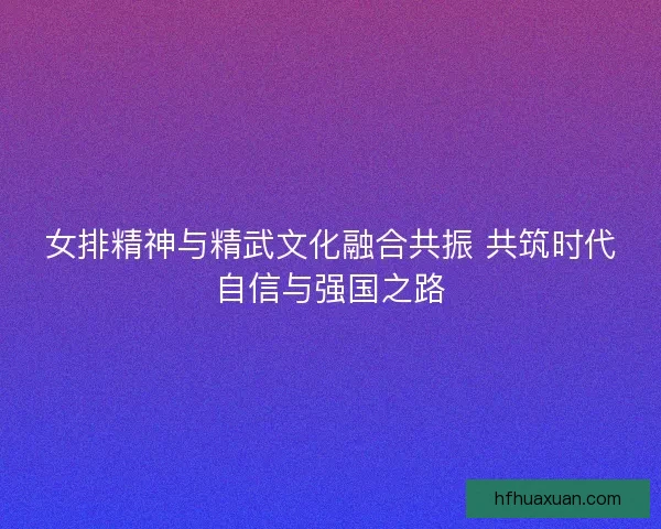 女排精神与精武文化融合共振 共筑时代自信与强国之路