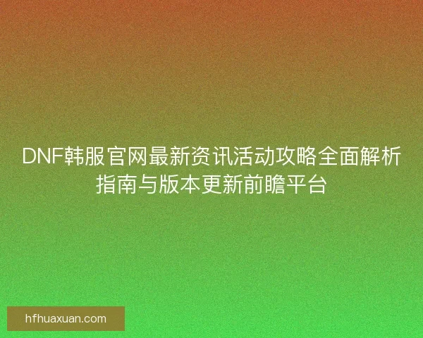 DNF韩服官网最新资讯活动攻略全面解析指南与版本更新前瞻平台