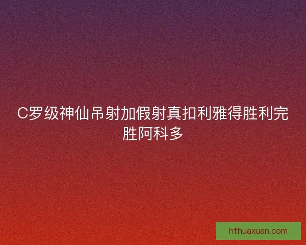 C罗级神仙吊射加假射真扣利雅得胜利完胜阿科多 C罗级神仙吊射加假射真扣利雅得胜利完胜阿科多