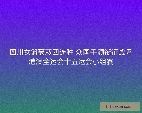四川女篮豪取四连胜 众国手领衔征战粤港澳全运会十五运会小组赛 四川女篮豪取四连胜 众国手领衔征战粤港澳全运会十五运会小组赛