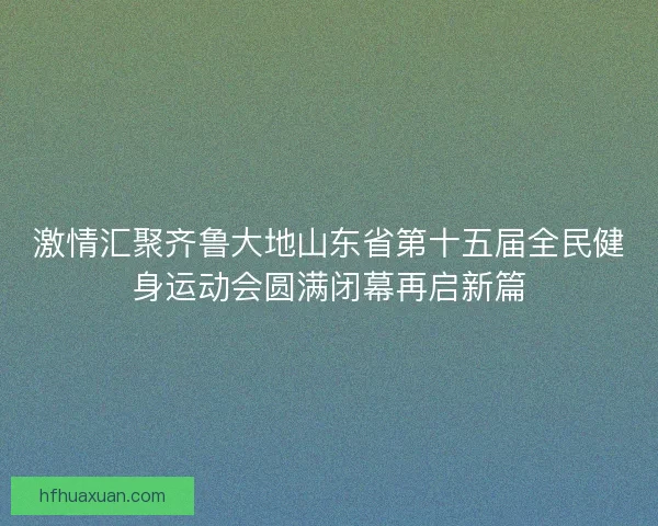 激情汇聚齐鲁大地山东省第十五届全民健身运动会圆满闭幕再启新篇 激情汇聚齐鲁大地山东省第十五届全民健身运动会圆满闭幕再启新篇