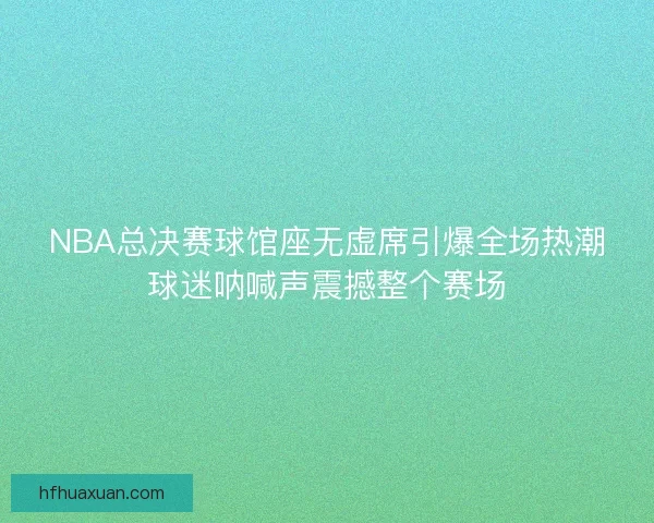 NBA总决赛球馆座无虚席引爆全场热潮球迷呐喊声震撼整个赛场 NBA总决赛球馆座无虚席引爆全场热潮球迷呐喊声震撼整个赛场