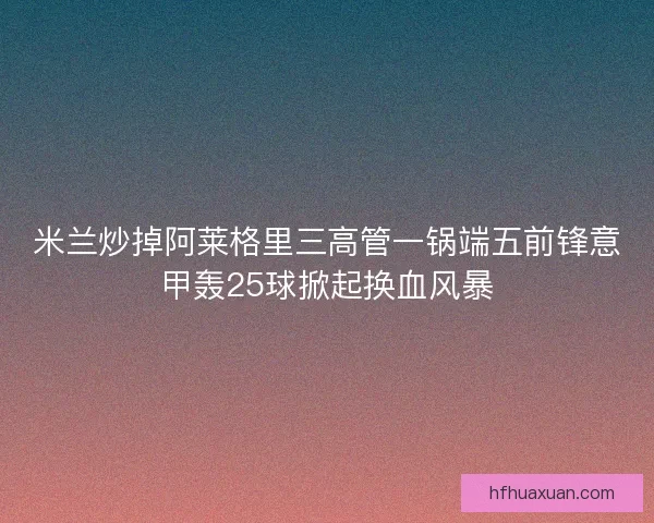 米兰炒掉阿莱格里三高管一锅端五前锋意甲轰25球掀起换血风暴