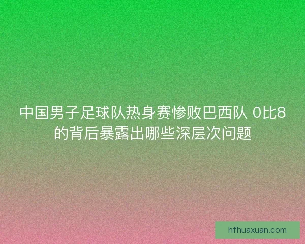 中国男子足球队热身赛惨败巴西队 0比8的背后暴露出哪些深层次问题 中国男子足球队热身赛惨败巴西队 0比8的背后暴露出哪些深层次问题
