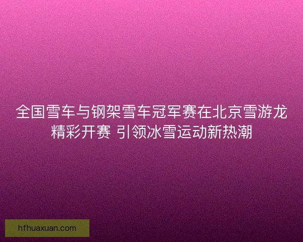 全国雪车与钢架雪车冠军赛在北京雪游龙精彩开赛 引领冰雪运动新热潮 全国雪车与钢架雪车冠军赛在北京雪游龙精彩开赛 引领冰雪运动新热潮