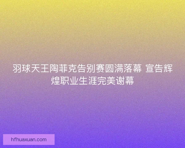 羽球天王陶菲克告别赛圆满落幕 宣告辉煌职业生涯完美谢幕 羽球天王陶菲克告别赛圆满落幕 宣告辉煌职业生涯完美谢幕