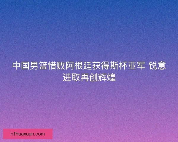 中国男篮惜败阿根廷获得斯杯亚军 锐意进取再创辉煌