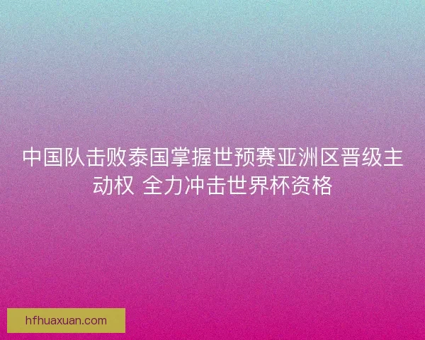 中国队击败泰国掌握世预赛亚洲区晋级主动权 全力冲击世界杯资格 中国队击败泰国掌握世预赛亚洲区晋级主动权 全力冲击世界杯资格