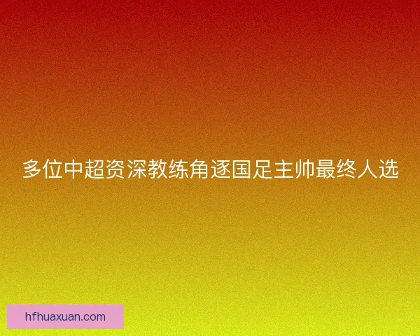 多位中超资深教练角逐国足主帅最终人选 多位中超资深教练角逐国足主帅最终人选